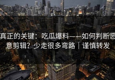 真正的关键：吃瓜爆料——如何判断恶意剪辑？少走很多弯路｜谨慎转发