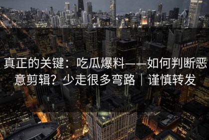 真正的关键：吃瓜爆料——如何判断恶意剪辑？少走很多弯路｜谨慎转发