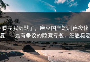 看完我沉默了，麻豆国产短剧连夜修复——最有争议的隐藏专题，细思极恐