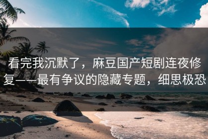 看完我沉默了，麻豆国产短剧连夜修复——最有争议的隐藏专题，细思极恐