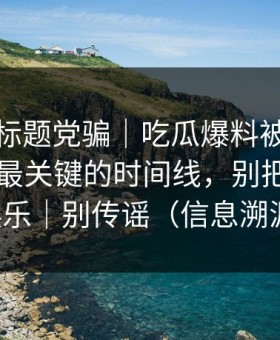 别再被标题党骗｜吃瓜爆料被营销号盯上，最关键的时间线，别把隐私当娱乐｜别传谣（信息溯源）