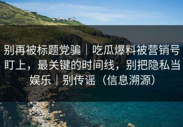 别再被标题党骗｜吃瓜爆料被营销号盯上，最关键的时间线，别把隐私当娱乐｜别传谣（信息溯源）