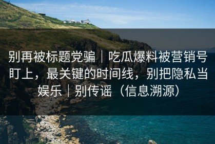 别再被标题党骗｜吃瓜爆料被营销号盯上，最关键的时间线，别把隐私当娱乐｜别传谣（信息溯源）