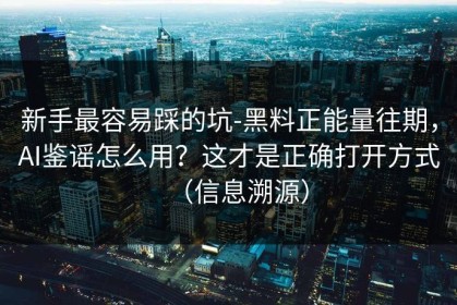新手最容易踩的坑-黑料正能量往期，AI鉴谣怎么用？这才是正确打开方式（信息溯源）