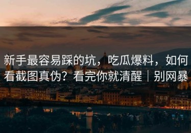 新手最容易踩的坑，吃瓜爆料，如何看截图真伪？看完你就清醒｜别网暴
