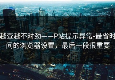 越查越不对劲——P站提示异常-最省时间的浏览器设置，最后一段很重要
