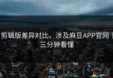 剪辑版差异对比，涉及麻豆APP官网｜三分钟看懂