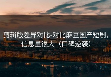 剪辑版差异对比-对比麻豆国产短剧，信息量很大（口碑逆袭）