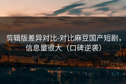 剪辑版差异对比-对比麻豆国产短剧，信息量很大（口碑逆袭）