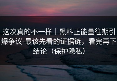 这次真的不一样｜黑料正能量往期引爆争议-最该先看的证据链，看完再下结论（保护隐私）