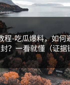 收藏级教程-吃瓜爆料，如何避免账号被封？一看就懂（证据链）