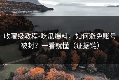 收藏级教程-吃瓜爆料，如何避免账号被封？一看就懂（证据链）