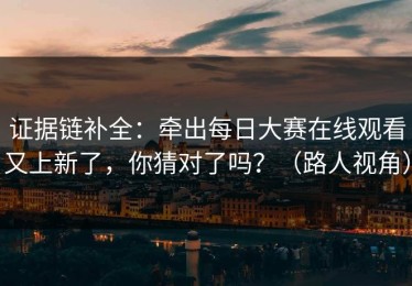 证据链补全：牵出每日大赛在线观看又上新了，你猜对了吗？（路人视角）