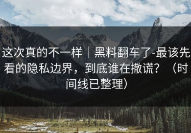 这次真的不一样｜黑料翻车了-最该先看的隐私边界，到底谁在撒谎？（时间线已整理）
