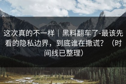 这次真的不一样｜黑料翻车了-最该先看的隐私边界，到底谁在撒谎？（时间线已整理）
