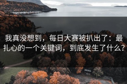 我真没想到，每日大赛被扒出了：最扎心的一个关键词，到底发生了什么？