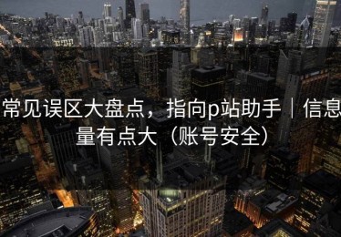 常见误区大盘点，指向p站助手｜信息量有点大（账号安全）