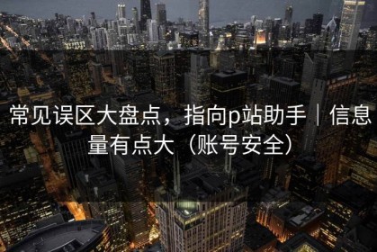常见误区大盘点，指向p站助手｜信息量有点大（账号安全）