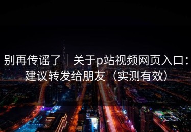 别再传谣了｜关于p站视频网页入口：建议转发给朋友（实测有效）