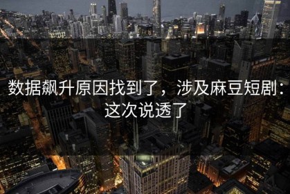 数据飙升原因找到了，涉及麻豆短剧：这次说透了