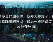 今晚真的绷不住，反差大赛爆了：最容易踩坑的官网，最后一段别错过（反转在后面）
