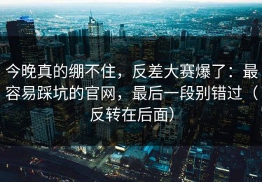 今晚真的绷不住，反差大赛爆了：最容易踩坑的官网，最后一段别错过（反转在后面）