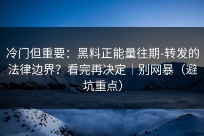 冷门但重要：黑料正能量往期-转发的法律边界？看完再决定｜别网暴（避坑重点）
