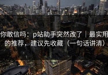 你敢信吗：p站助手突然改了｜最实用的推荐，建议先收藏（一句话讲清）