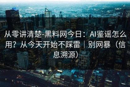 从零讲清楚-黑料网今日：AI鉴谣怎么用？从今天开始不踩雷｜别网暴（信息溯源）