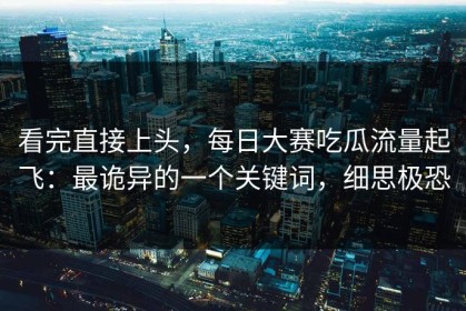 看完直接上头，每日大赛吃瓜流量起飞：最诡异的一个关键词，细思极恐