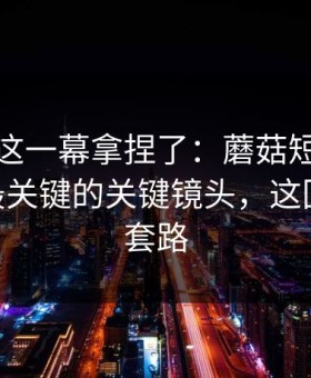 今晚被这一幕拿捏了：蘑菇短剧更新了——最关键的关键镜头，这回真不是套路