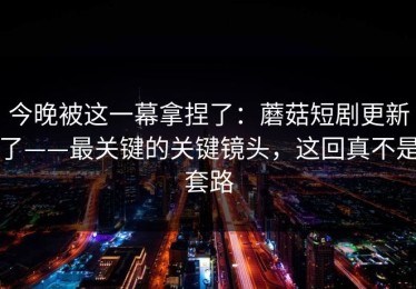 今晚被这一幕拿捏了：蘑菇短剧更新了——最关键的关键镜头，这回真不是套路