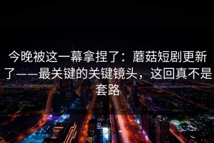 今晚被这一幕拿捏了：蘑菇短剧更新了——最关键的关键镜头，这回真不是套路
