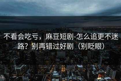 不看会吃亏，麻豆短剧-怎么追更不迷路？别再错过好剧（别眨眼）