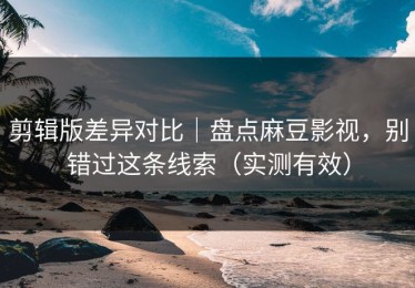 剪辑版差异对比｜盘点麻豆影视，别错过这条线索（实测有效）