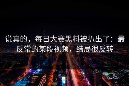 说真的，每日大赛黑料被扒出了：最反常的某段视频，结局很反转