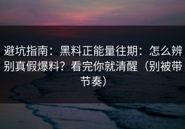 避坑指南：黑料正能量往期：怎么辨别真假爆料？看完你就清醒（别被带节奏）