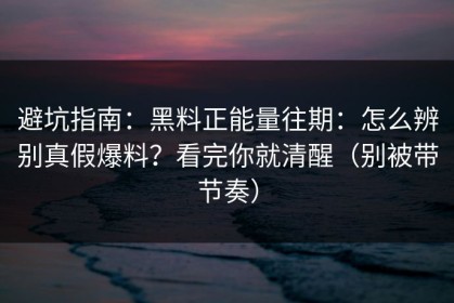 避坑指南：黑料正能量往期：怎么辨别真假爆料？看完你就清醒（别被带节奏）