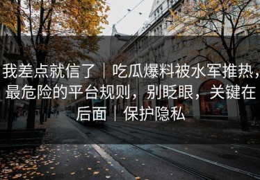 我差点就信了｜吃瓜爆料被水军推热，最危险的平台规则，别眨眼，关键在后面｜保护隐私