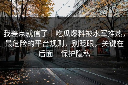 我差点就信了｜吃瓜爆料被水军推热，最危险的平台规则，别眨眼，关键在后面｜保护隐私