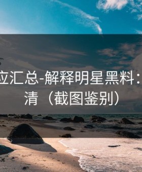 官方回应汇总-解释明星黑料：一篇讲清（截图鉴别）
