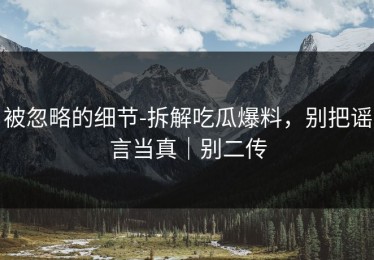 被忽略的细节-拆解吃瓜爆料，别把谣言当真｜别二传