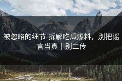 被忽略的细节-拆解吃瓜爆料，别把谣言当真｜别二传