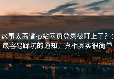 这事太离谱-p站网页登录被盯上了？：最容易踩坑的通知，真相其实很简单