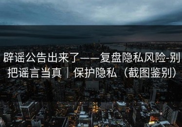 辟谣公告出来了——复盘隐私风险-别把谣言当真｜保护隐私（截图鉴别）