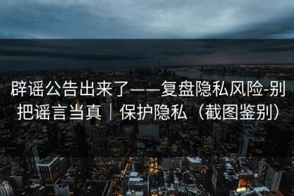 辟谣公告出来了——复盘隐私风险-别把谣言当真｜保护隐私（截图鉴别）