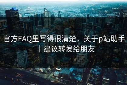 官方FAQ里写得很清楚，关于p站助手｜建议转发给朋友
