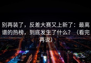 别再装了，反差大赛又上新了：最离谱的热榜，到底发生了什么？（看完再说）