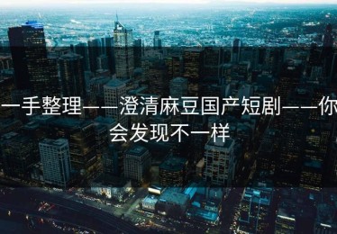 一手整理——澄清麻豆国产短剧——你会发现不一样