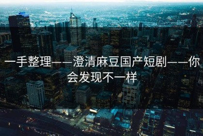 一手整理——澄清麻豆国产短剧——你会发现不一样
